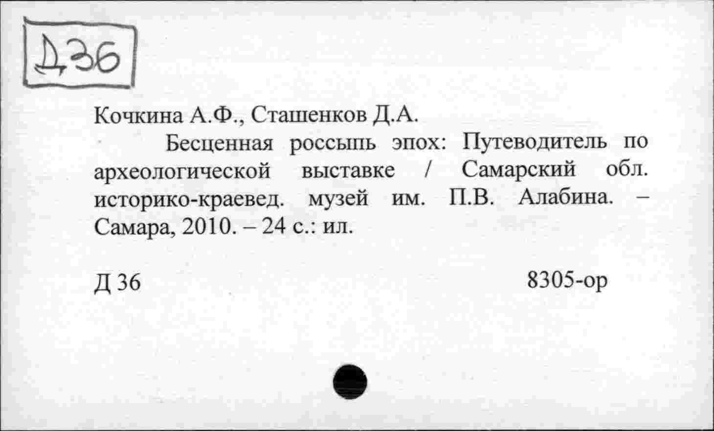 ﻿Кочкина А.Ф., Сташенков Д.А.
Бесценная россыпь эпох: Путеводитель по археологической выставке / Самарский обл. историко-краевед. музей им. П.В. Алабина. -Самара, 2010. - 24 с.: ил.
Д 36	8305-ор